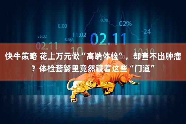 快牛策略 花上万元做“高端体检”，却查不出肿瘤？体检套餐里竟然藏着这些“门道”