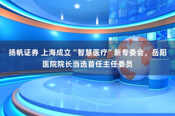 扬帆证券 上海成立“智慧医疗”新专委会，岳阳医院院长当选首任主任委员