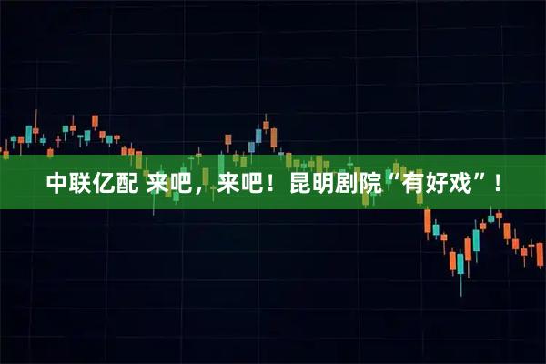 中联亿配 来吧，来吧！昆明剧院“有好戏”！