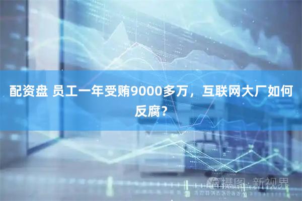 配资盘 员工一年受贿9000多万，互联网大厂如何反腐？