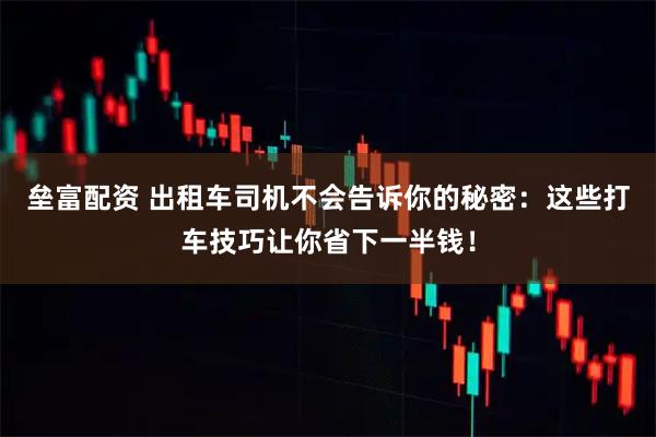 垒富配资 出租车司机不会告诉你的秘密：这些打车技巧让你省下一半钱！
