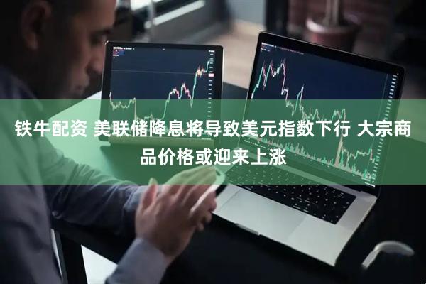 铁牛配资 美联储降息将导致美元指数下行 大宗商品价格或迎来上涨