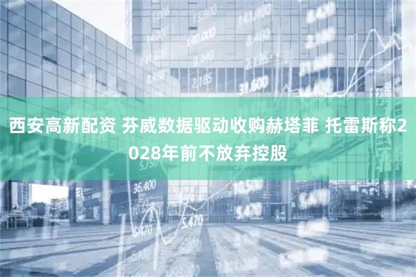 西安高新配资 芬威数据驱动收购赫塔菲 托雷斯称2028年前不放弃控股
