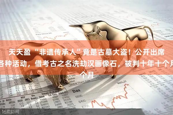天天盈 “非遗传承人”竟是古墓大盗！公开出席各种活动，借考古之名洗劫汉画像石，被判十年十个月